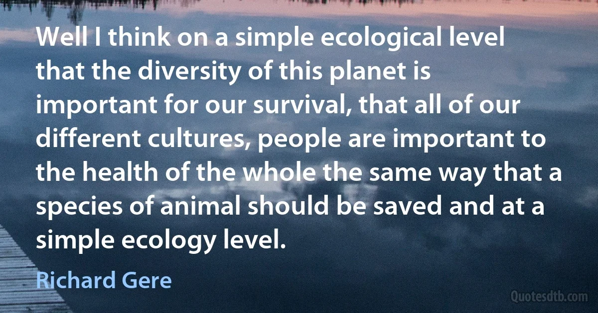 Well I think on a simple ecological level that the diversity of this planet is important for our survival, that all of our different cultures, people are important to the health of the whole the same way that a species of animal should be saved and at a simple ecology level. (Richard Gere)