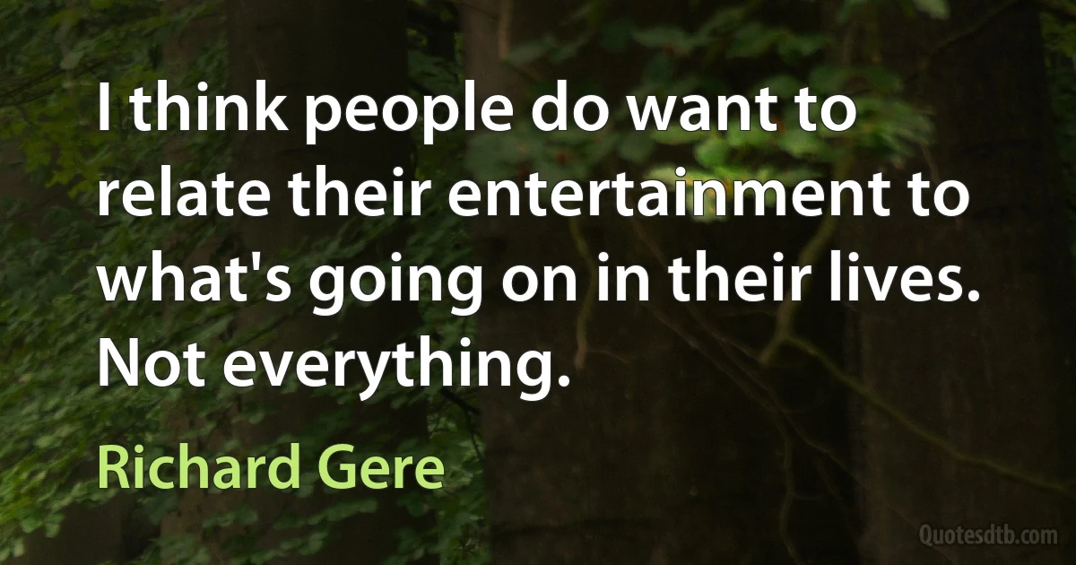 I think people do want to relate their entertainment to what's going on in their lives. Not everything. (Richard Gere)