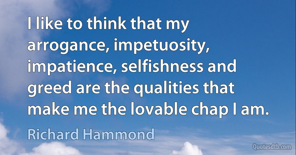 I like to think that my arrogance, impetuosity, impatience, selfishness and greed are the qualities that make me the lovable chap I am. (Richard Hammond)