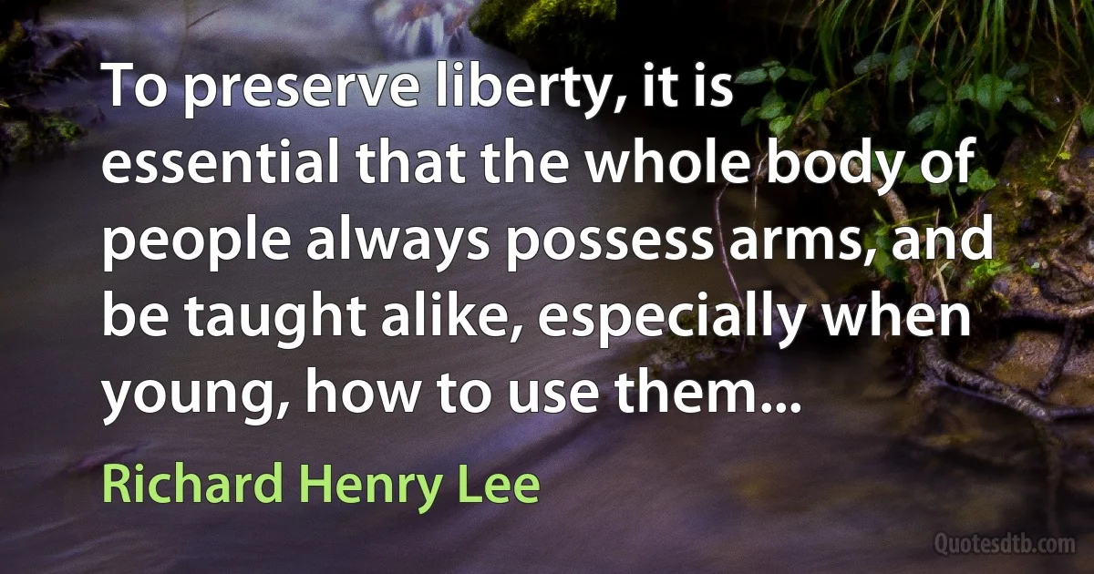 To preserve liberty, it is essential that the whole body of people always possess arms, and be taught alike, especially when young, how to use them... (Richard Henry Lee)