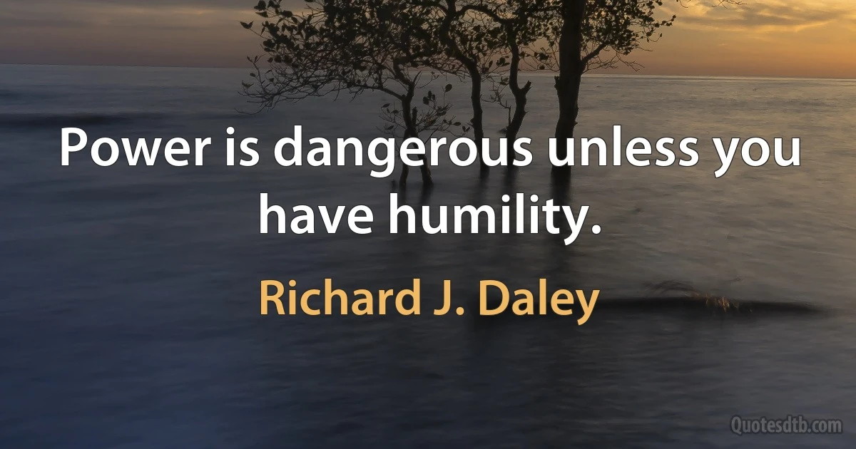 Power is dangerous unless you have humility. (Richard J. Daley)