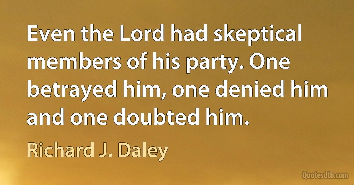 Even the Lord had skeptical members of his party. One betrayed him, one denied him and one doubted him. (Richard J. Daley)