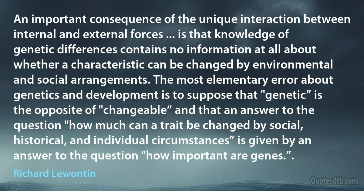 An important consequence of the unique interaction between internal and external forces ... is that knowledge of genetic differences contains no information at all about whether a characteristic can be changed by environmental and social arrangements. The most elementary error about genetics and development is to suppose that "genetic” is the opposite of "changeable” and that an answer to the question "how much can a trait be changed by social, historical, and individual circumstances” is given by an answer to the question "how important are genes.”. (Richard Lewontin)