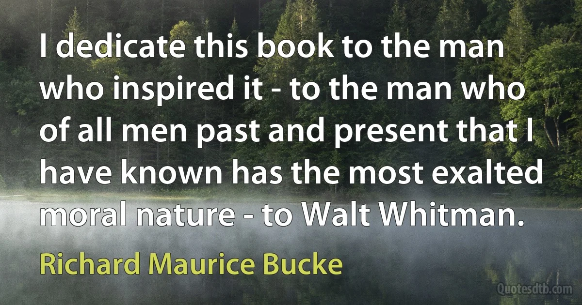 I dedicate this book to the man who inspired it - to the man who of all men past and present that I have known has the most exalted moral nature - to Walt Whitman. (Richard Maurice Bucke)