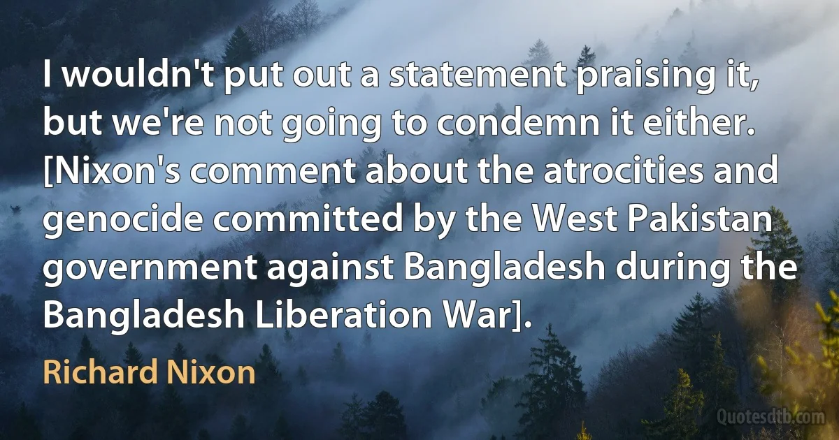 I wouldn't put out a statement praising it, but we're not going to condemn it either. [Nixon's comment about the atrocities and genocide committed by the West Pakistan government against Bangladesh during the Bangladesh Liberation War]. (Richard Nixon)