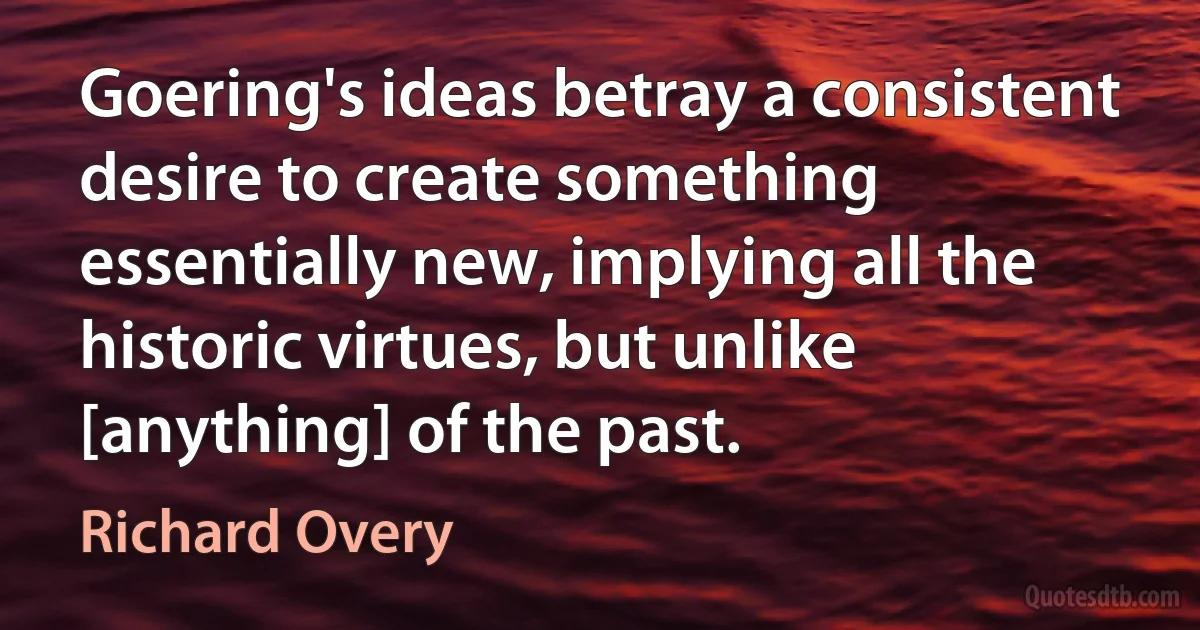 Goering's ideas betray a consistent desire to create something essentially new, implying all the historic virtues, but unlike [anything] of the past. (Richard Overy)