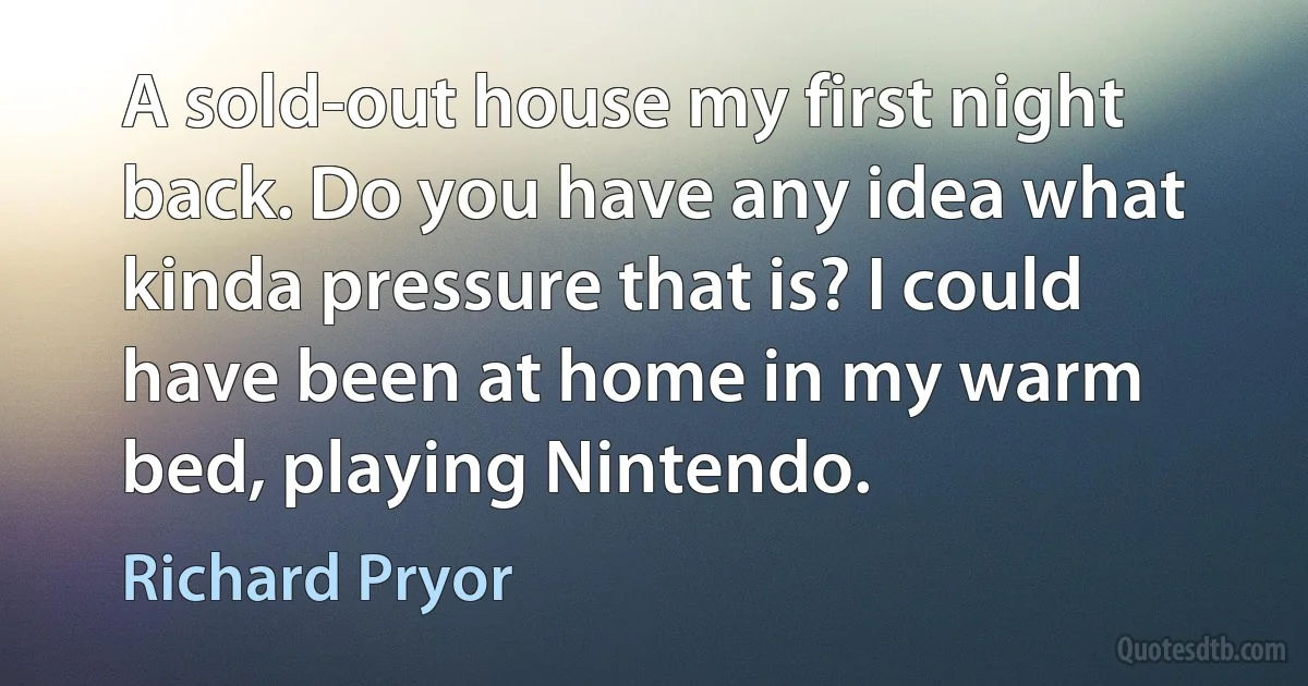 A sold-out house my first night back. Do you have any idea what kinda pressure that is? I could have been at home in my warm bed, playing Nintendo. (Richard Pryor)