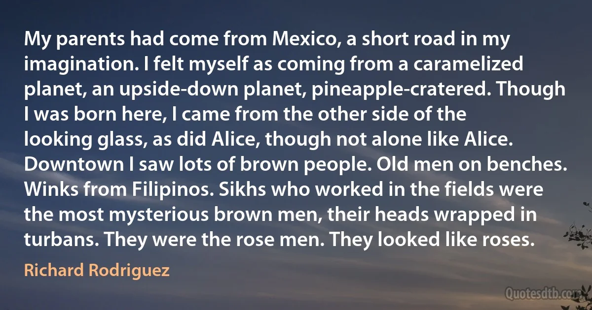 My parents had come from Mexico, a short road in my imagination. I felt myself as coming from a caramelized planet, an upside-down planet, pineapple-cratered. Though I was born here, I came from the other side of the looking glass, as did Alice, though not alone like Alice. Downtown I saw lots of brown people. Old men on benches. Winks from Filipinos. Sikhs who worked in the fields were the most mysterious brown men, their heads wrapped in turbans. They were the rose men. They looked like roses. (Richard Rodriguez)