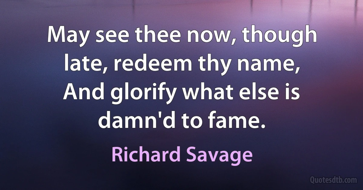 May see thee now, though late, redeem thy name,
And glorify what else is damn'd to fame. (Richard Savage)