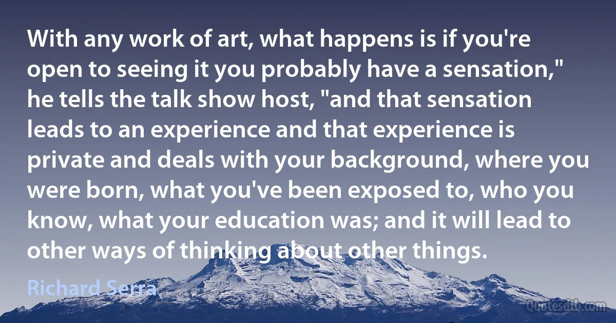 With any work of art, what happens is if you're open to seeing it you probably have a sensation," he tells the talk show host, "and that sensation leads to an experience and that experience is private and deals with your background, where you were born, what you've been exposed to, who you know, what your education was; and it will lead to other ways of thinking about other things. (Richard Serra)