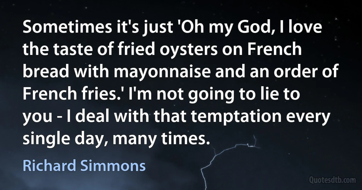 Sometimes it's just 'Oh my God, I love the taste of fried oysters on French bread with mayonnaise and an order of French fries.' I'm not going to lie to you - I deal with that temptation every single day, many times. (Richard Simmons)