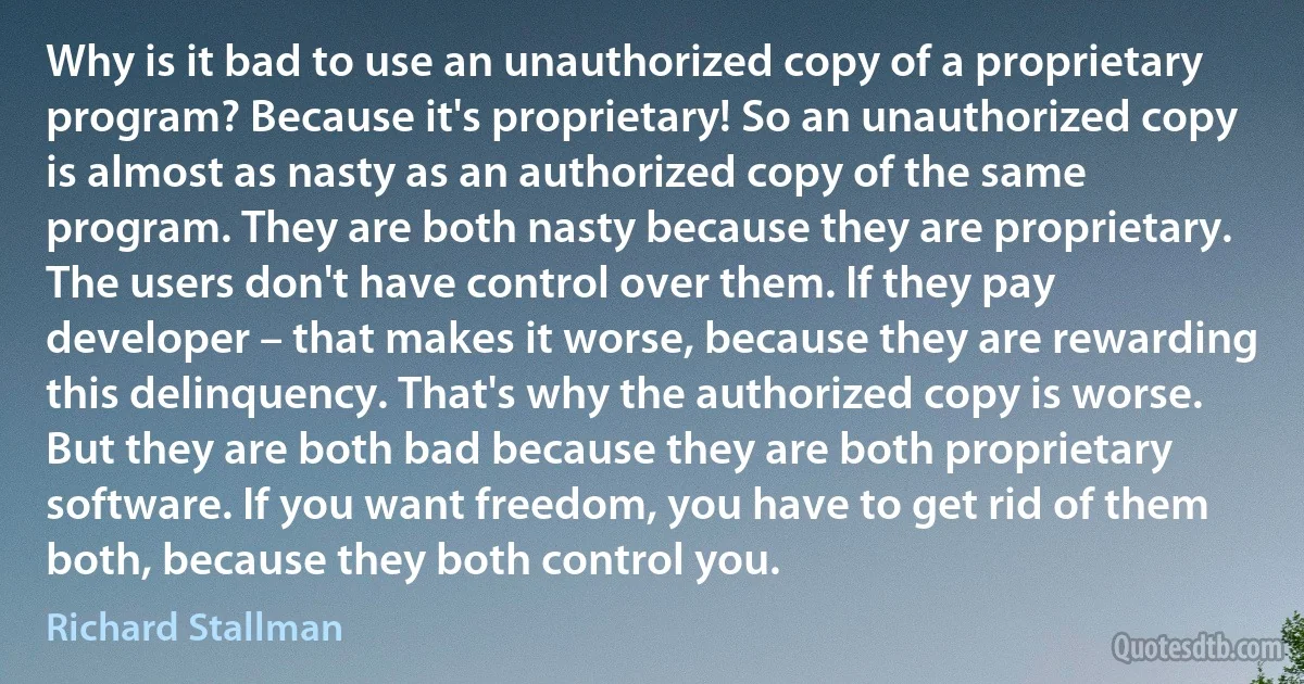 Why is it bad to use an unauthorized copy of a proprietary program? Because it's proprietary! So an unauthorized copy is almost as nasty as an authorized copy of the same program. They are both nasty because they are proprietary. The users don't have control over them. If they pay developer – that makes it worse, because they are rewarding this delinquency. That's why the authorized copy is worse. But they are both bad because they are both proprietary software. If you want freedom, you have to get rid of them both, because they both control you. (Richard Stallman)