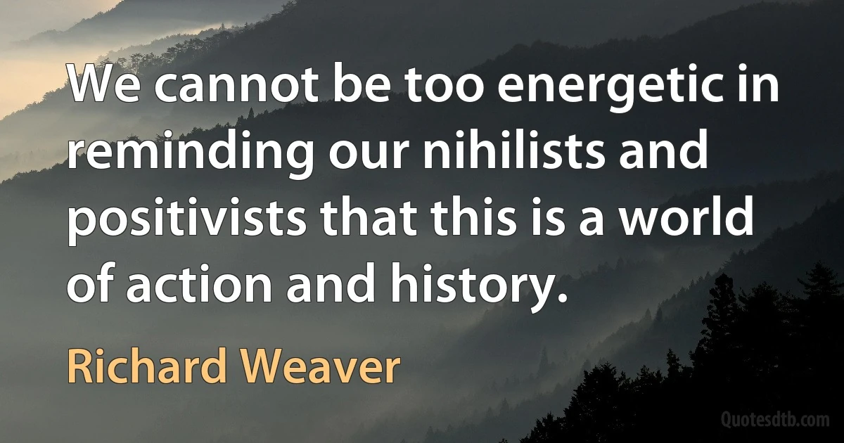 We cannot be too energetic in reminding our nihilists and positivists that this is a world of action and history. (Richard Weaver)