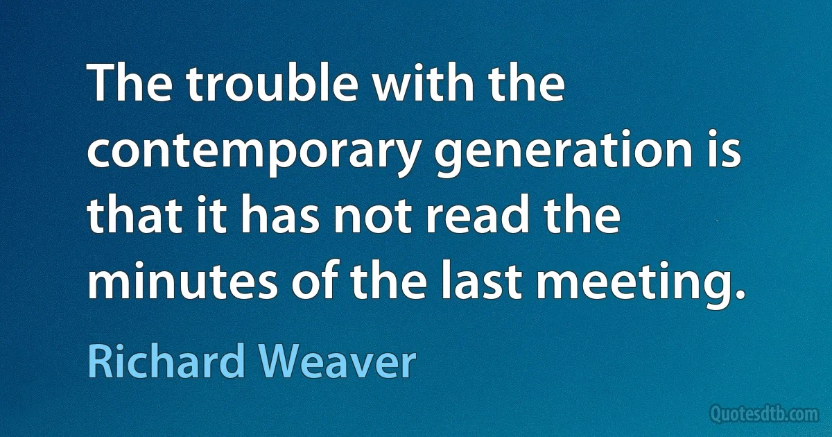 The trouble with the contemporary generation is that it has not read the minutes of the last meeting. (Richard Weaver)