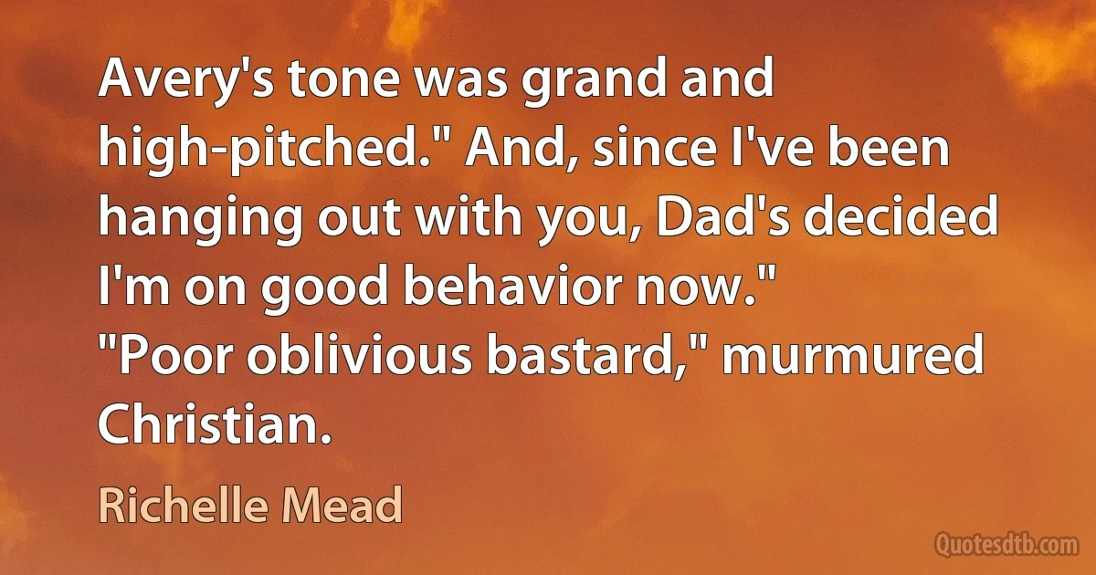 Avery's tone was grand and high-pitched." And, since I've been hanging out with you, Dad's decided I'm on good behavior now."
"Poor oblivious bastard," murmured Christian. (Richelle Mead)