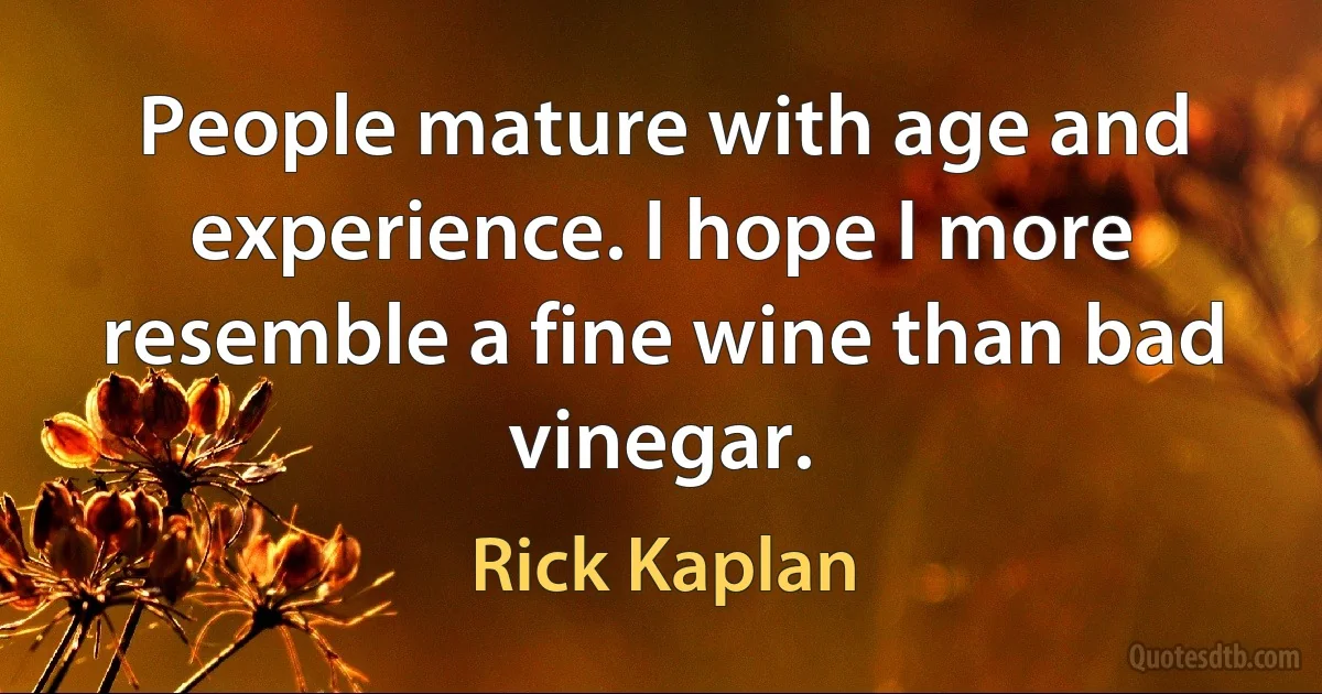 People mature with age and experience. I hope I more resemble a fine wine than bad vinegar. (Rick Kaplan)