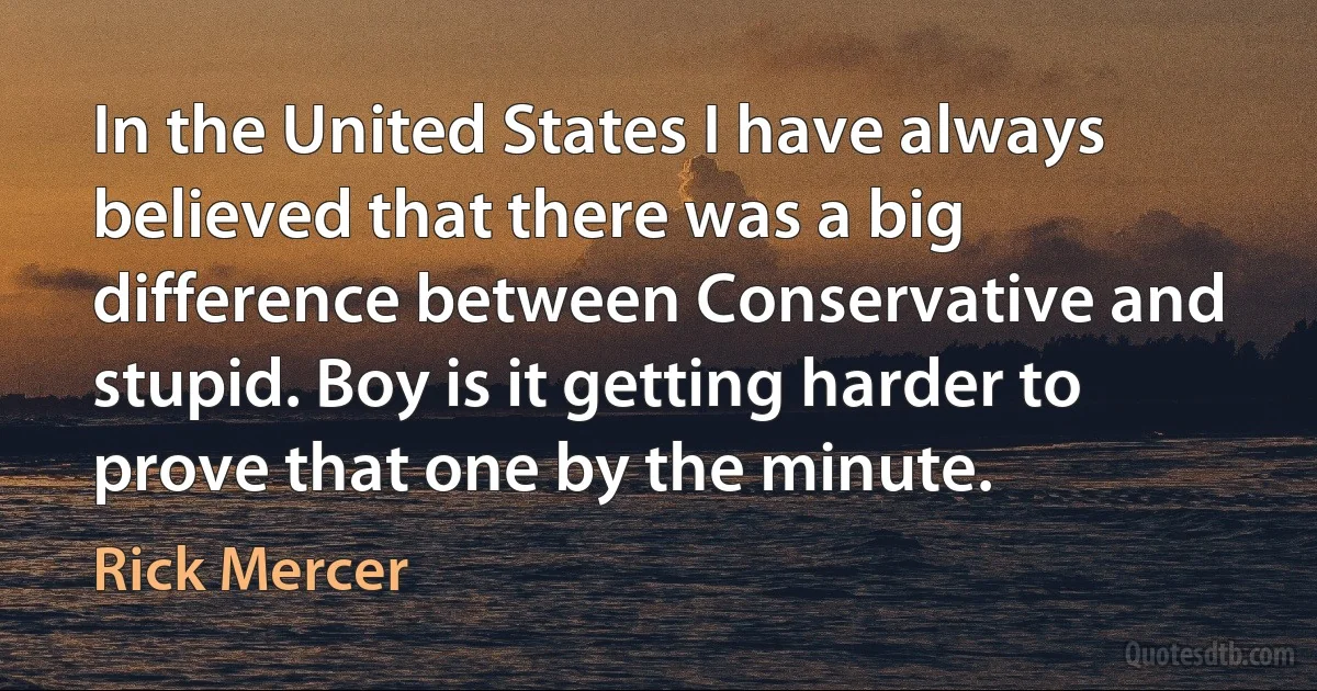 In the United States I have always believed that there was a big difference between Conservative and stupid. Boy is it getting harder to prove that one by the minute. (Rick Mercer)