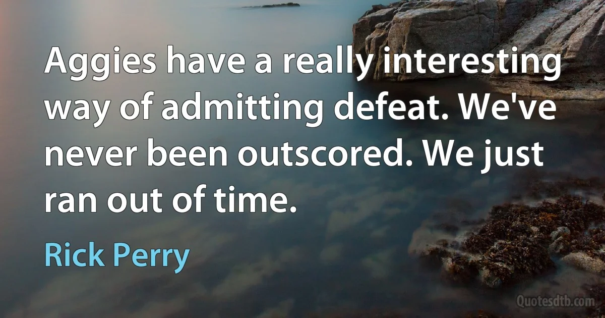 Aggies have a really interesting way of admitting defeat. We've never been outscored. We just ran out of time. (Rick Perry)