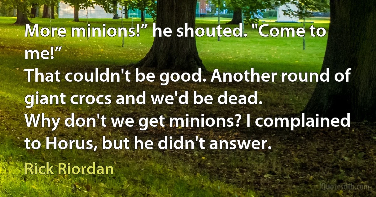 More minions!” he shouted. "Come to me!”
That couldn't be good. Another round of giant crocs and we'd be dead.
Why don't we get minions? I complained to Horus, but he didn't answer. (Rick Riordan)