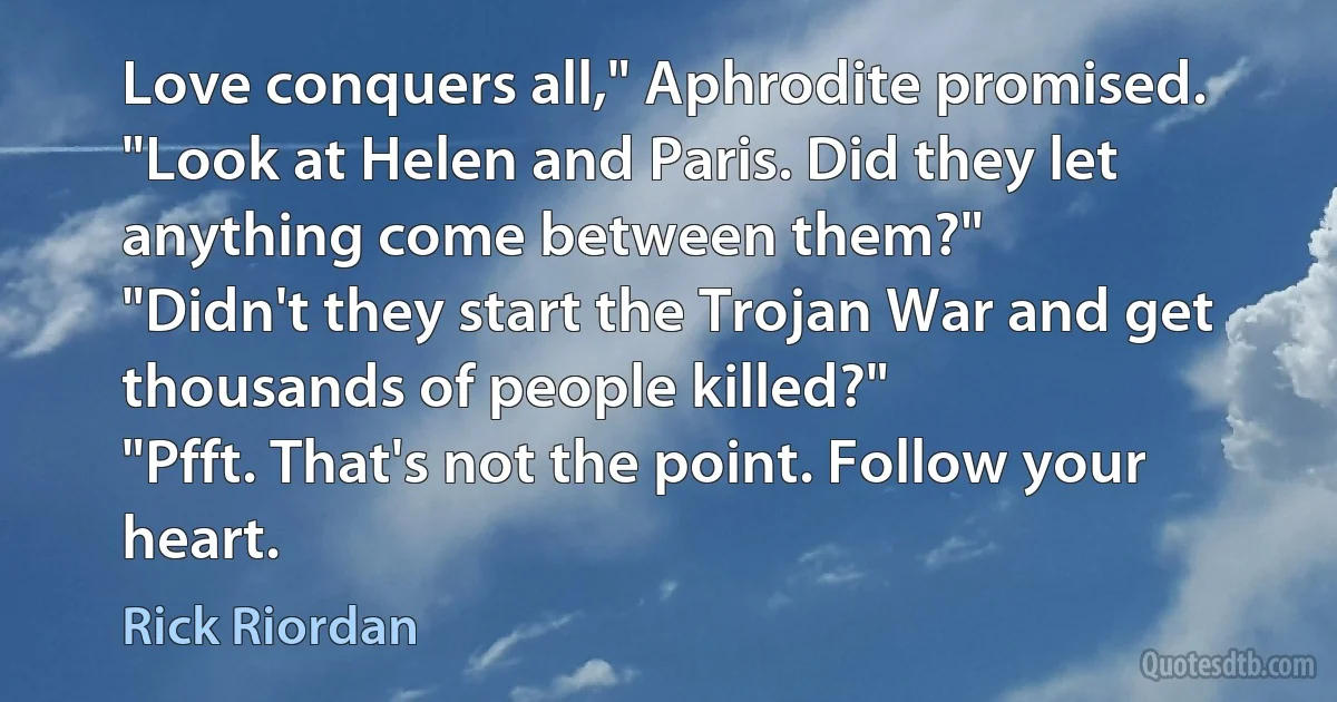 Love conquers all," Aphrodite promised. "Look at Helen and Paris. Did they let anything come between them?"
"Didn't they start the Trojan War and get thousands of people killed?"
"Pfft. That's not the point. Follow your heart. (Rick Riordan)