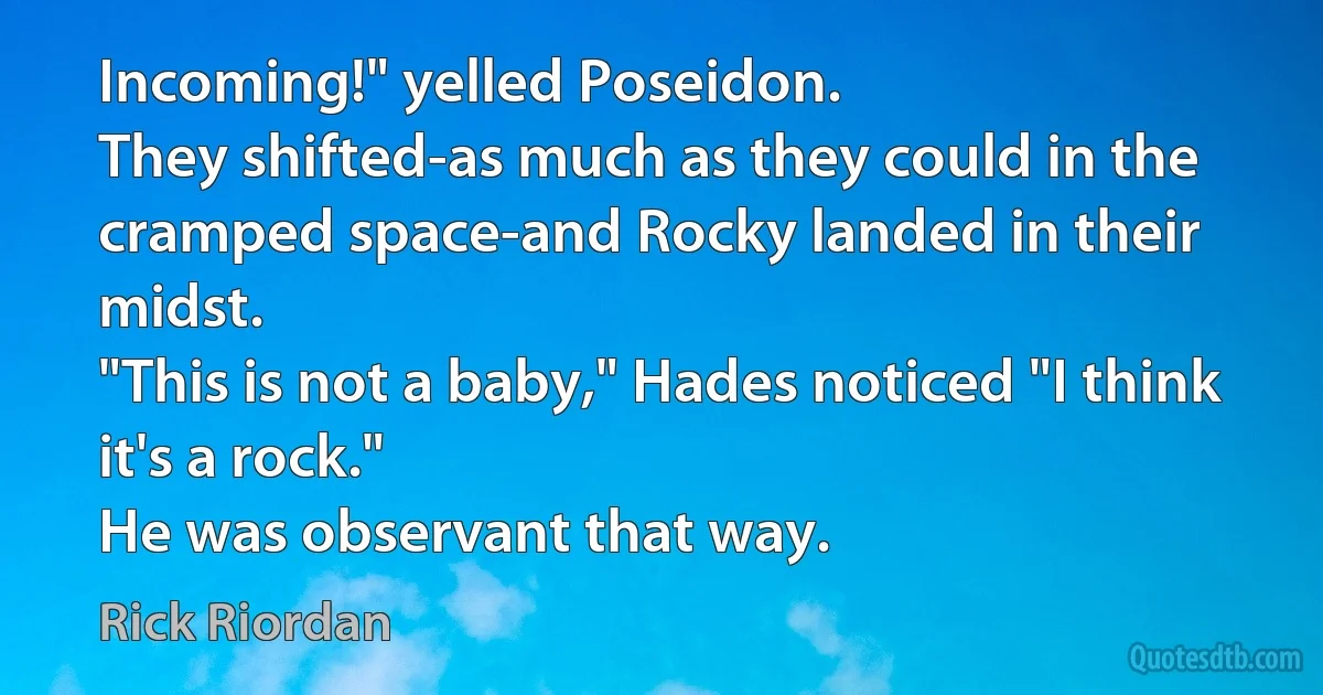 Incoming!" yelled Poseidon.
They shifted-as much as they could in the cramped space-and Rocky landed in their midst.
"This is not a baby," Hades noticed "I think it's a rock."
He was observant that way. (Rick Riordan)