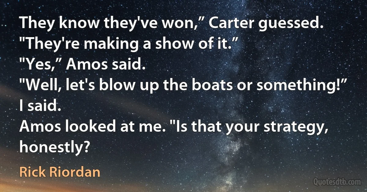 They know they've won,” Carter guessed. "They're making a show of it.”
"Yes,” Amos said.
"Well, let's blow up the boats or something!” I said.
Amos looked at me. "Is that your strategy, honestly? (Rick Riordan)