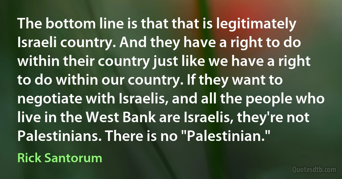 The bottom line is that that is legitimately Israeli country. And they have a right to do within their country just like we have a right to do within our country. If they want to negotiate with Israelis, and all the people who live in the West Bank are Israelis, they're not Palestinians. There is no "Palestinian." (Rick Santorum)