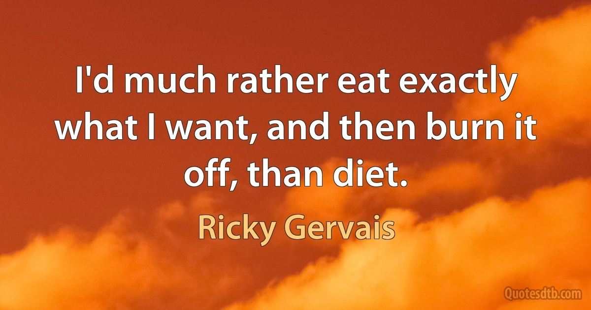 I'd much rather eat exactly what I want, and then burn it off, than diet. (Ricky Gervais)