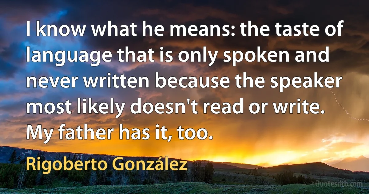 I know what he means: the taste of language that is only spoken and never written because the speaker most likely doesn't read or write. My father has it, too. (Rigoberto González)