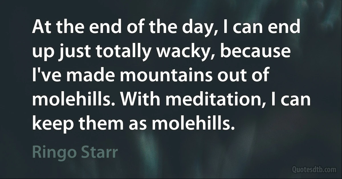 At the end of the day, I can end up just totally wacky, because I've made mountains out of molehills. With meditation, I can keep them as molehills. (Ringo Starr)