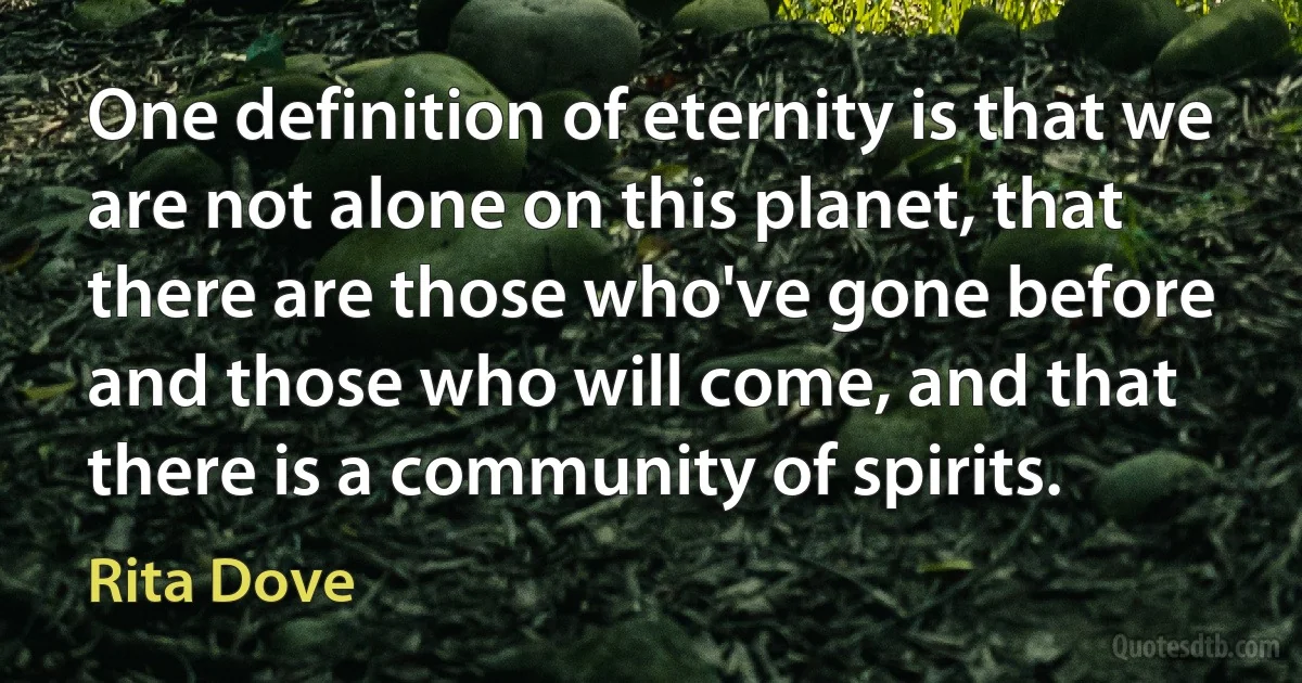 One definition of eternity is that we are not alone on this planet, that there are those who've gone before and those who will come, and that there is a community of spirits. (Rita Dove)