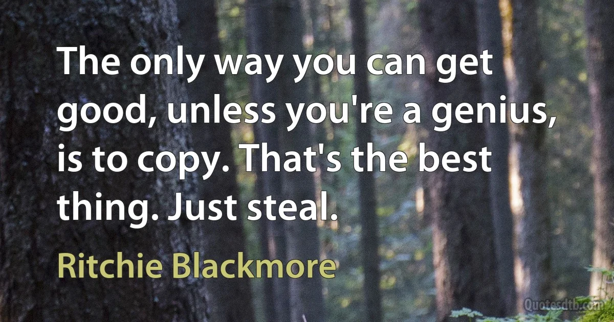 The only way you can get good, unless you're a genius, is to copy. That's the best thing. Just steal. (Ritchie Blackmore)