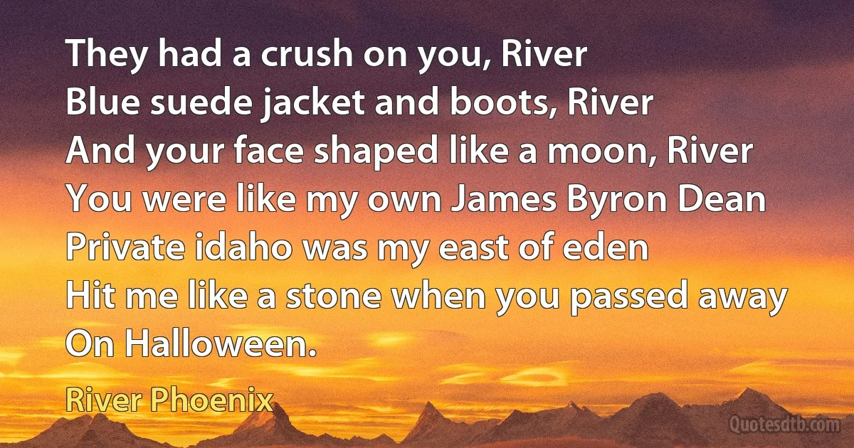 They had a crush on you, River
Blue suede jacket and boots, River
And your face shaped like a moon, River
You were like my own James Byron Dean
Private idaho was my east of eden
Hit me like a stone when you passed away
On Halloween. (River Phoenix)