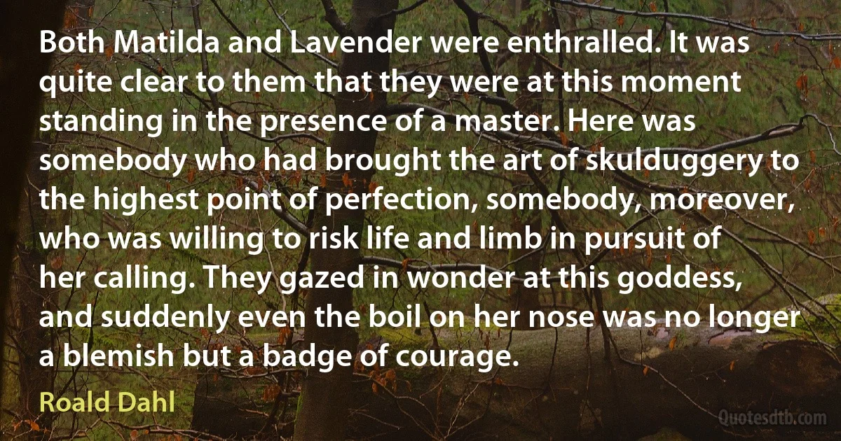 Both Matilda and Lavender were enthralled. It was quite clear to them that they were at this moment standing in the presence of a master. Here was somebody who had brought the art of skulduggery to the highest point of perfection, somebody, moreover, who was willing to risk life and limb in pursuit of her calling. They gazed in wonder at this goddess, and suddenly even the boil on her nose was no longer a blemish but a badge of courage. (Roald Dahl)