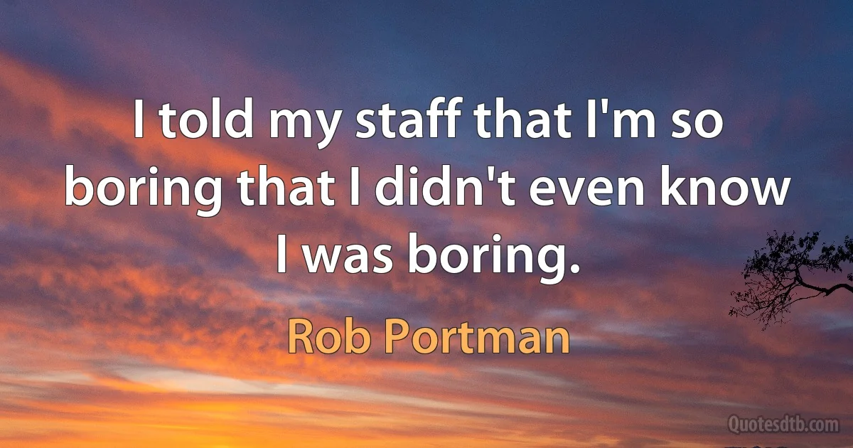 I told my staff that I'm so boring that I didn't even know I was boring. (Rob Portman)