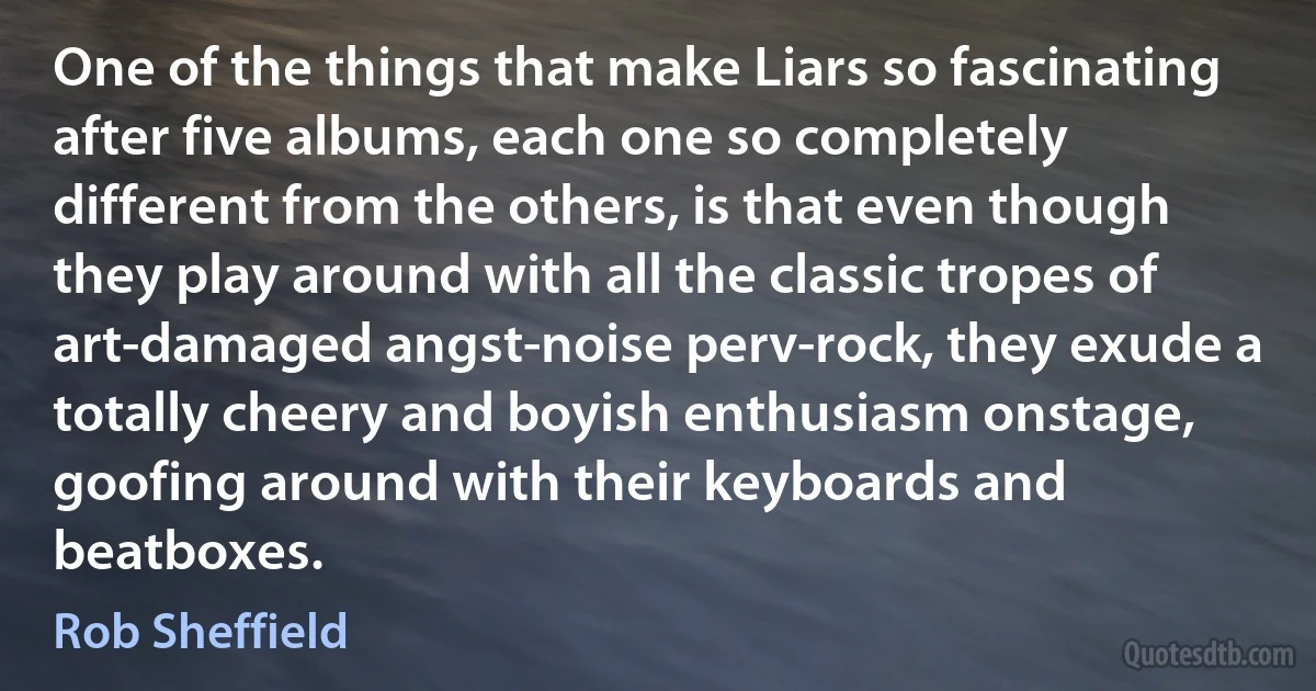 One of the things that make Liars so fascinating after five albums, each one so completely different from the others, is that even though they play around with all the classic tropes of art-damaged angst-noise perv-rock, they exude a totally cheery and boyish enthusiasm onstage, goofing around with their keyboards and beatboxes. (Rob Sheffield)