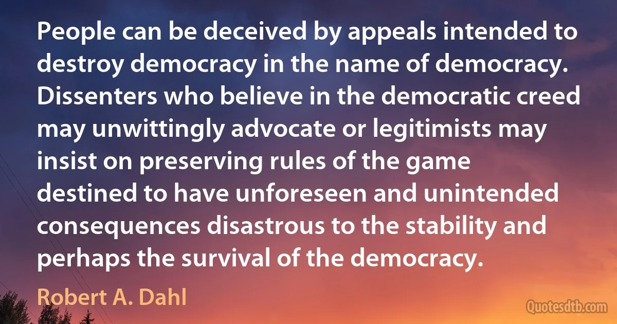 People can be deceived by appeals intended to destroy democracy in the name of democracy. Dissenters who believe in the democratic creed may unwittingly advocate or legitimists may insist on preserving rules of the game destined to have unforeseen and unintended consequences disastrous to the stability and perhaps the survival of the democracy. (Robert A. Dahl)