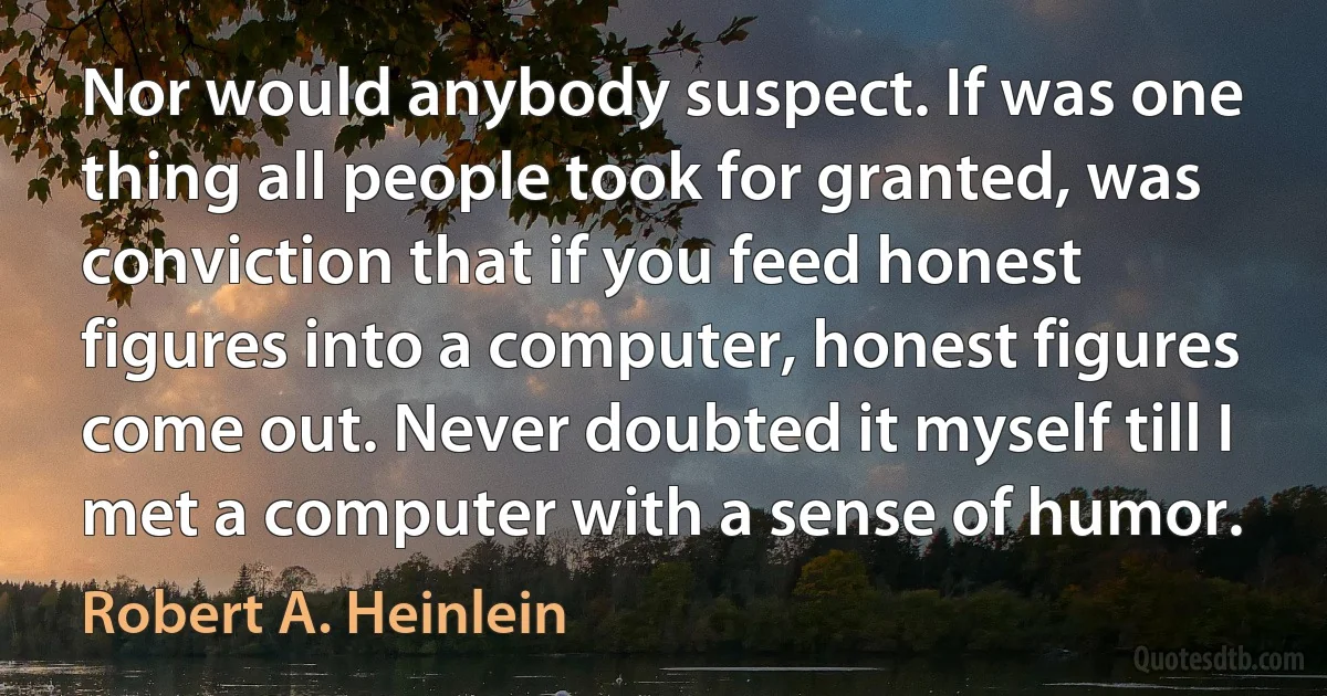 Nor would anybody suspect. If was one thing all people took for granted, was conviction that if you feed honest figures into a computer, honest figures come out. Never doubted it myself till I met a computer with a sense of humor. (Robert A. Heinlein)