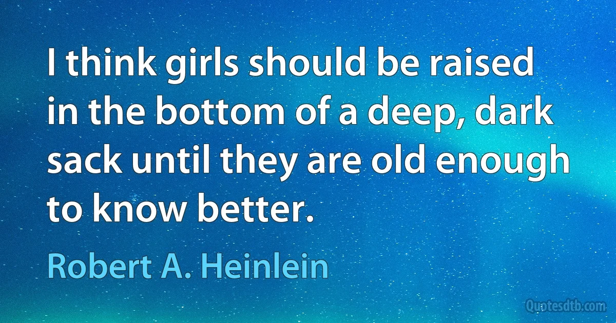 I think girls should be raised in the bottom of a deep, dark sack until they are old enough to know better. (Robert A. Heinlein)