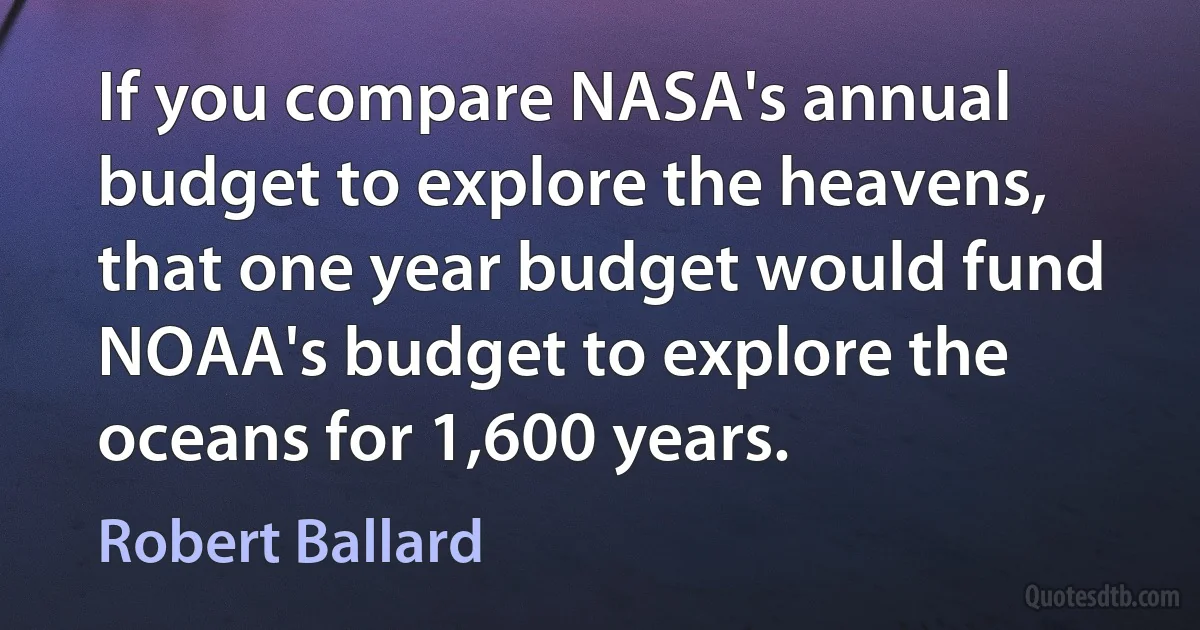 If you compare NASA's annual budget to explore the heavens, that one year budget would fund NOAA's budget to explore the oceans for 1,600 years. (Robert Ballard)