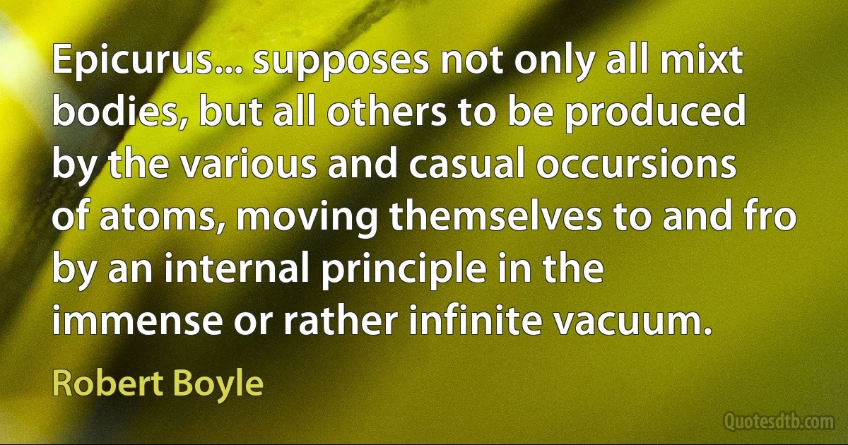 Epicurus... supposes not only all mixt bodies, but all others to be produced by the various and casual occursions of atoms, moving themselves to and fro by an internal principle in the immense or rather infinite vacuum. (Robert Boyle)