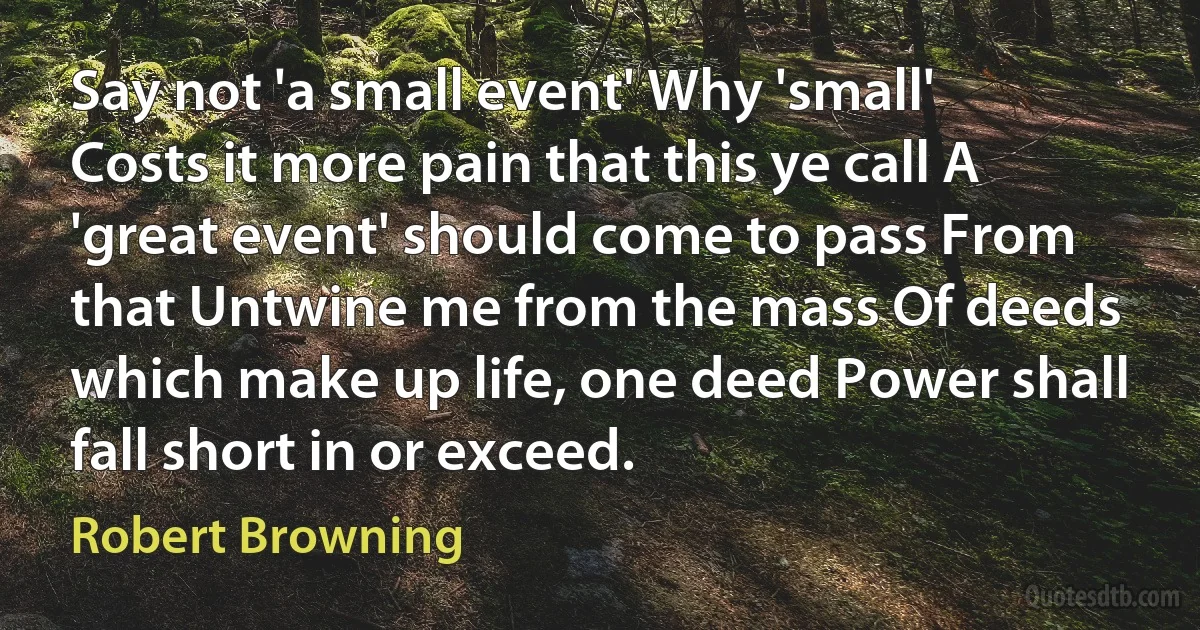 Say not 'a small event' Why 'small' Costs it more pain that this ye call A 'great event' should come to pass From that Untwine me from the mass Of deeds which make up life, one deed Power shall fall short in or exceed. (Robert Browning)