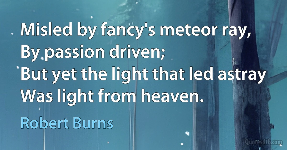 Misled by fancy's meteor ray,
By passion driven;
But yet the light that led astray
Was light from heaven. (Robert Burns)