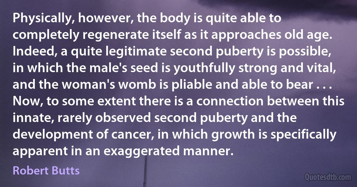 Physically, however, the body is quite able to completely regenerate itself as it approaches old age. Indeed, a quite legitimate second puberty is possible, in which the male's seed is youthfully strong and vital, and the woman's womb is pliable and able to bear . . . Now, to some extent there is a connection between this innate, rarely observed second puberty and the development of cancer, in which growth is specifically apparent in an exaggerated manner. (Robert Butts)