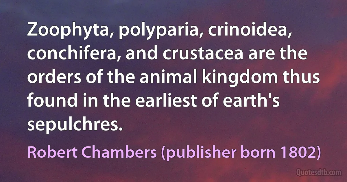 Zoophyta, polyparia, crinoidea, conchifera, and crustacea are the orders of the animal kingdom thus found in the earliest of earth's sepulchres. (Robert Chambers (publisher born 1802))