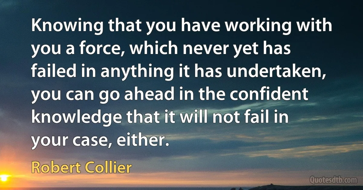 Knowing that you have working with you a force, which never yet has failed in anything it has undertaken, you can go ahead in the confident knowledge that it will not fail in your case, either. (Robert Collier)