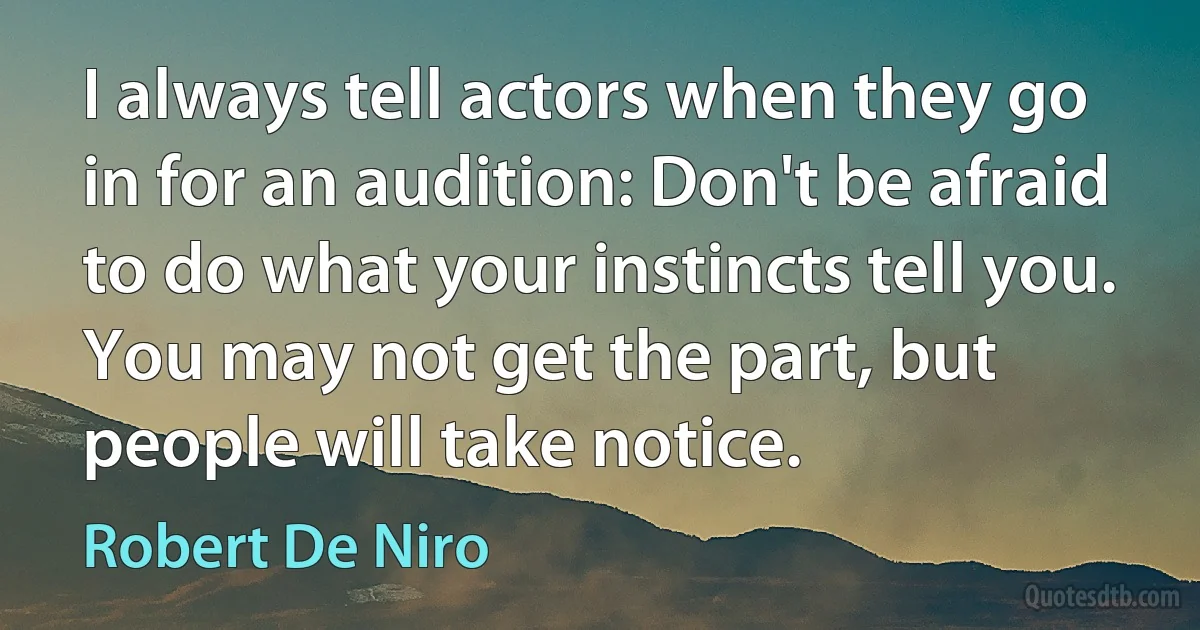 I always tell actors when they go in for an audition: Don't be afraid to do what your instincts tell you. You may not get the part, but people will take notice. (Robert De Niro)