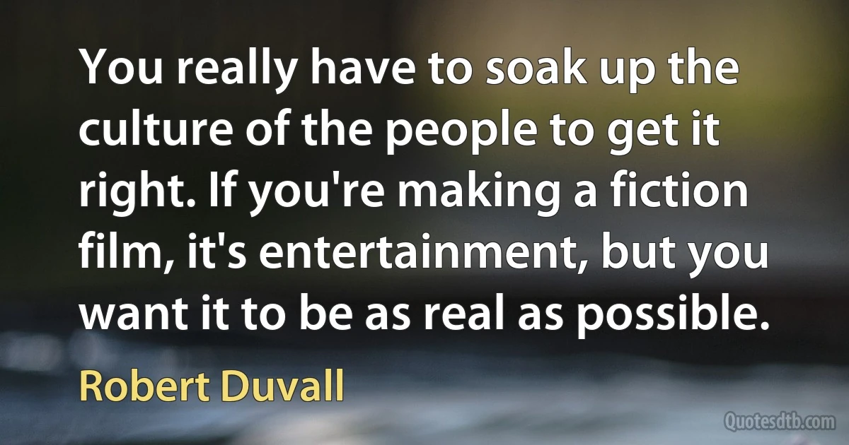 You really have to soak up the culture of the people to get it right. If you're making a fiction film, it's entertainment, but you want it to be as real as possible. (Robert Duvall)