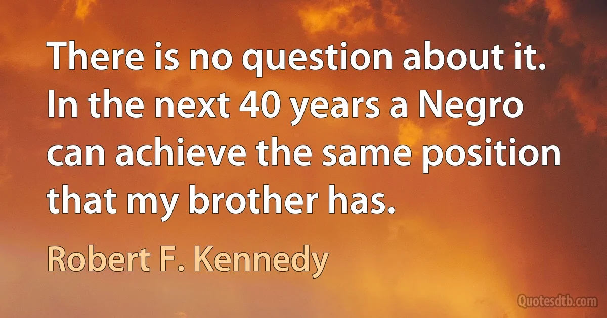 There is no question about it. In the next 40 years a Negro can achieve the same position that my brother has. (Robert F. Kennedy)