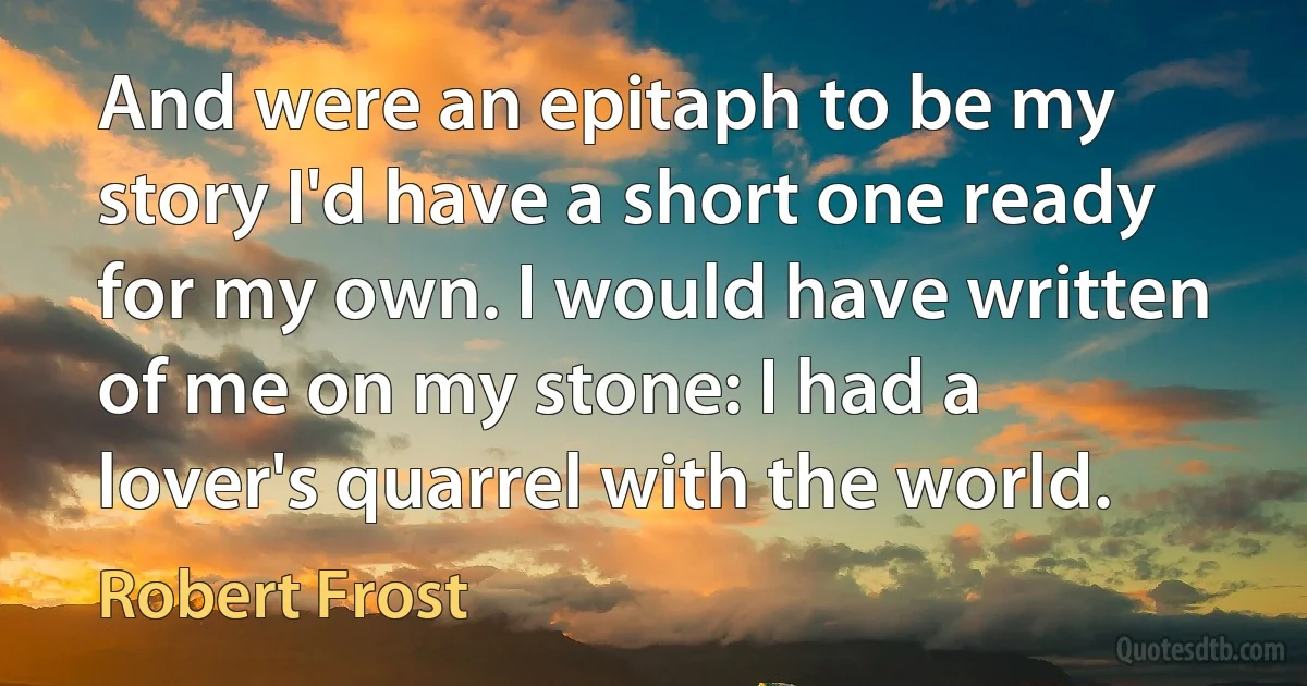 And were an epitaph to be my story I'd have a short one ready for my own. I would have written of me on my stone: I had a lover's quarrel with the world. (Robert Frost)